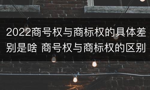 2022商号权与商标权的具体差别是啥 商号权与商标权的区别