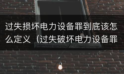 过失损坏电力设备罪到底该怎么定义（过失破坏电力设备罪司法解释）