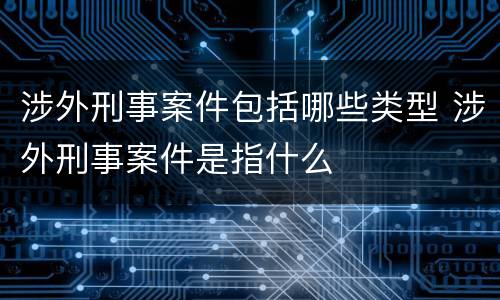 涉外刑事案件包括哪些类型 涉外刑事案件是指什么