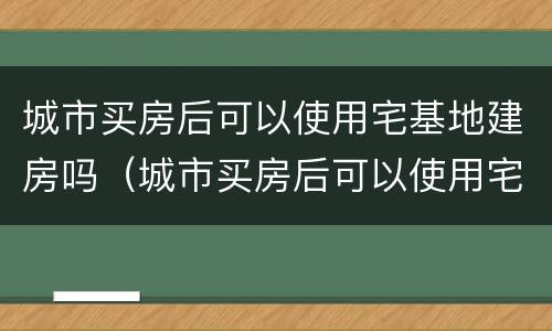 城市买房后可以使用宅基地建房吗（城市买房后可以使用宅基地建房吗现在）