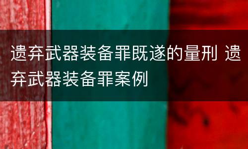 遗弃武器装备罪既遂的量刑 遗弃武器装备罪案例