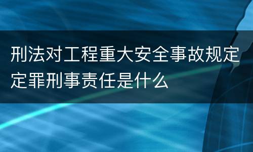 刑法对工程重大安全事故规定定罪刑事责任是什么