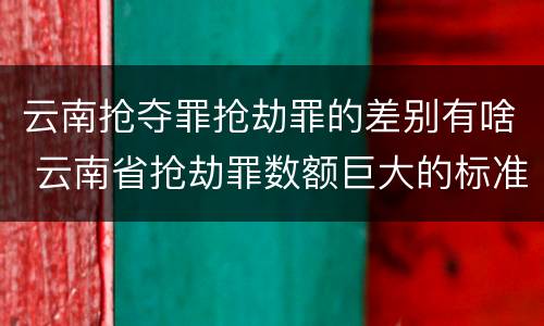 云南抢夺罪抢劫罪的差别有啥 云南省抢劫罪数额巨大的标准