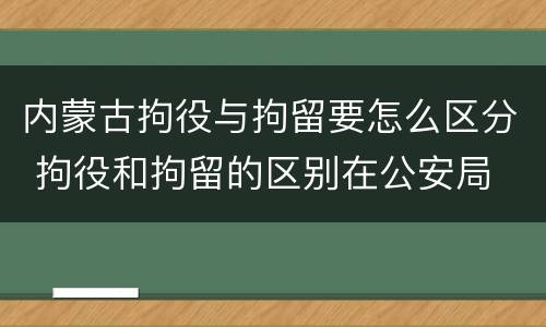 内蒙古拘役与拘留要怎么区分 拘役和拘留的区别在公安局