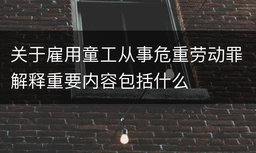 关于雇用童工从事危重劳动罪解释重要内容包括什么