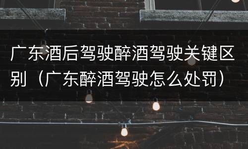 广东酒后驾驶醉酒驾驶关键区别（广东醉酒驾驶怎么处罚）