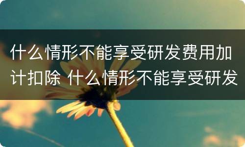 什么情形不能享受研发费用加计扣除 什么情形不能享受研发费用加计扣除