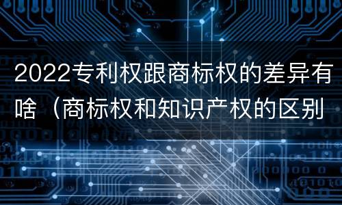 2022专利权跟商标权的差异有啥（商标权和知识产权的区别）