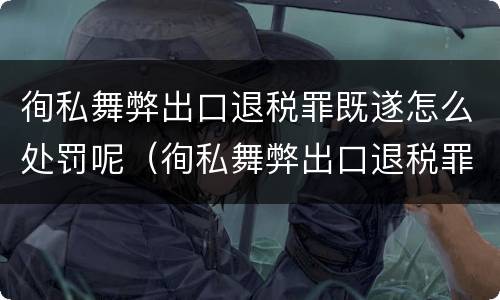 徇私舞弊出口退税罪既遂怎么处罚呢（徇私舞弊出口退税罪既遂怎么处罚呢判几年）