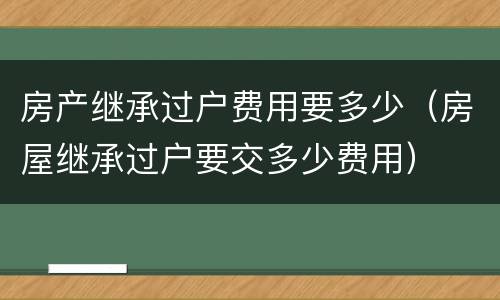 房产继承过户费用要多少（房屋继承过户要交多少费用）