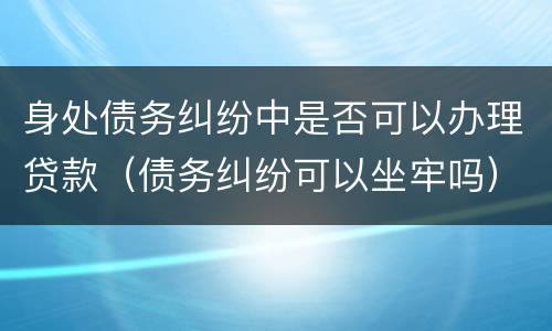 身处债务纠纷中是否可以办理贷款（债务纠纷可以坐牢吗）
