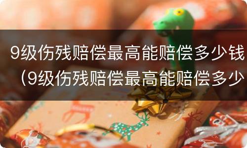 9级伤残赔偿最高能赔偿多少钱（9级伤残赔偿最高能赔偿多少钱呢）