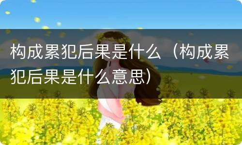 构成累犯后果是什么（构成累犯后果是什么意思）