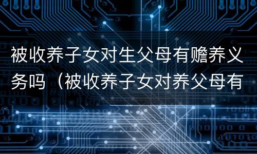 被收养子女对生父母有赡养义务吗（被收养子女对养父母有赡养义务吗）