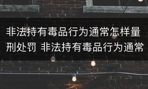 非法持有毒品行为通常怎样量刑处罚 非法持有毒品行为通常怎样量刑处罚的
