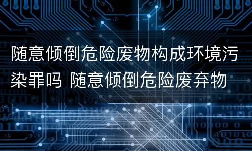 随意倾倒危险废物构成环境污染罪吗 随意倾倒危险废弃物