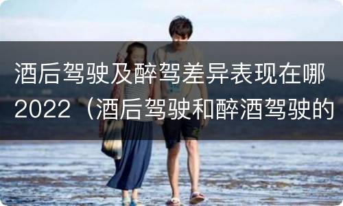 酒后驾驶及醉驾差异表现在哪2022（酒后驾驶和醉酒驾驶的处罚标准）