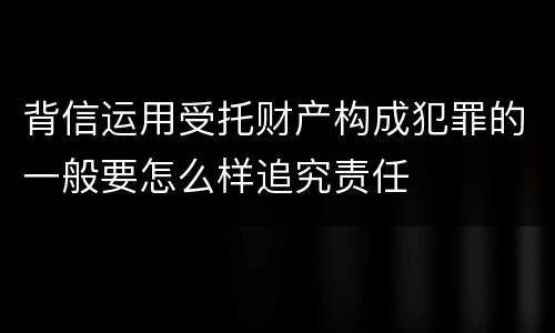 背信运用受托财产构成犯罪的一般要怎么样追究责任