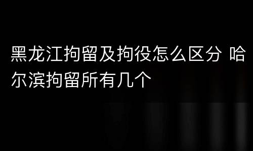黑龙江拘留及拘役怎么区分 哈尔滨拘留所有几个