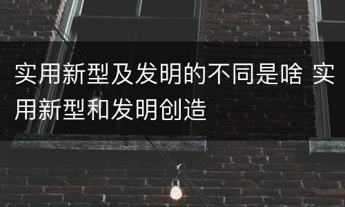 实用新型及发明的不同是啥 实用新型和发明创造