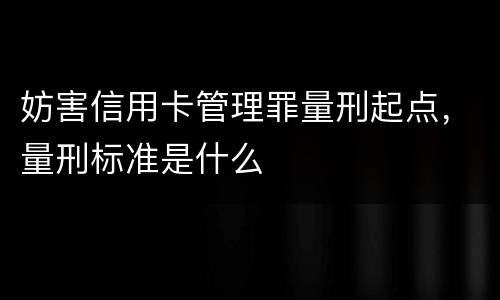 妨害信用卡管理罪量刑起点，量刑标准是什么