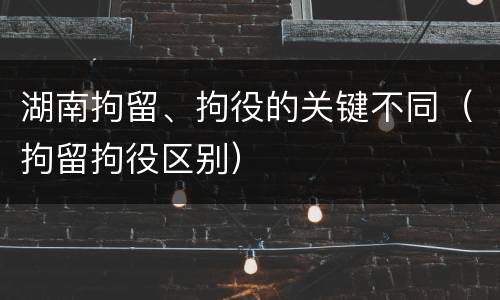 湖南拘留、拘役的关键不同（拘留拘役区别）