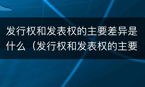 发行权和发表权的主要差异是什么（发行权和发表权的主要差异是什么意思）