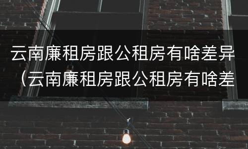 云南廉租房跟公租房有啥差异（云南廉租房跟公租房有啥差异嘛）
