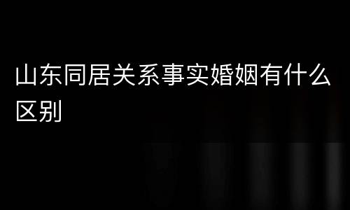 山东同居关系事实婚姻有什么区别