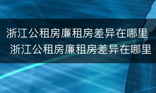 浙江公租房廉租房差异在哪里 浙江公租房廉租房差异在哪里查