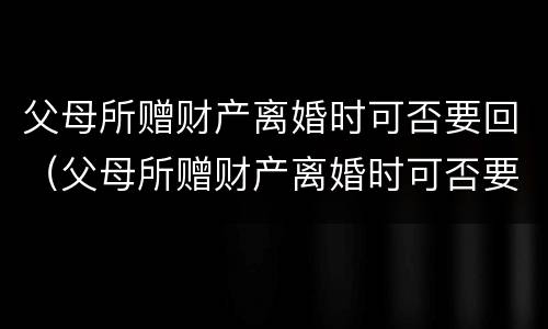父母所赠财产离婚时可否要回（父母所赠财产离婚时可否要回来）