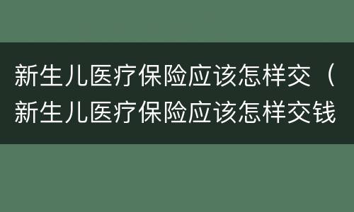 新生儿医疗保险应该怎样交（新生儿医疗保险应该怎样交钱）