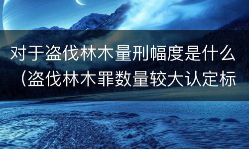 对于盗伐林木量刑幅度是什么（盗伐林木罪数量较大认定标准）