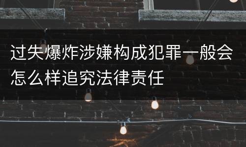 过失爆炸涉嫌构成犯罪一般会怎么样追究法律责任