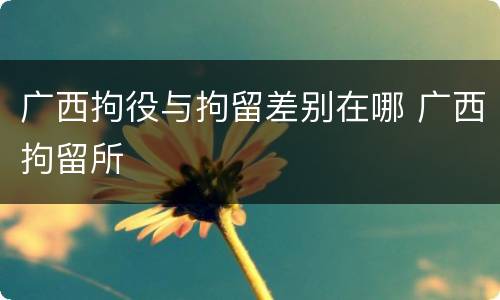 广西拘役与拘留差别在哪 广西拘留所