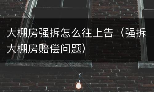 大棚房强拆怎么往上告（强拆大棚房赔偿问题）