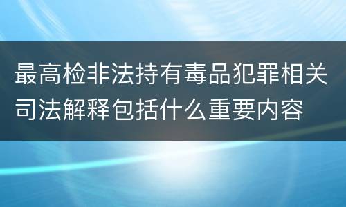 最高检非法持有毒品犯罪相关司法解释包括什么重要内容