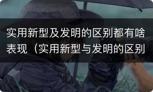 实用新型及发明的区别都有啥表现（实用新型与发明的区别有哪些）