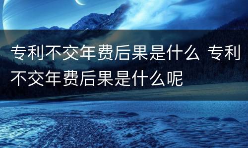 专利不交年费后果是什么 专利不交年费后果是什么呢