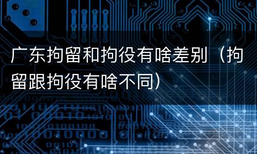广东拘留和拘役有啥差别（拘留跟拘役有啥不同）