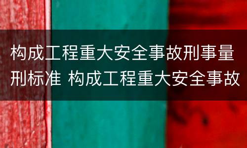 构成工程重大安全事故刑事量刑标准 构成工程重大安全事故刑事量刑标准的是
