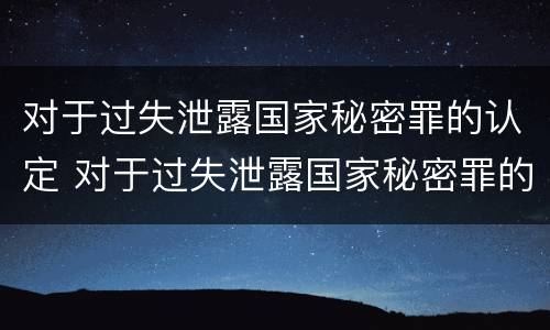 对于过失泄露国家秘密罪的认定 对于过失泄露国家秘密罪的认定是