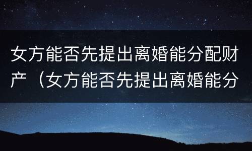 女方能否先提出离婚能分配财产（女方能否先提出离婚能分配财产呢）