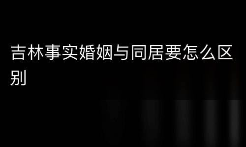 吉林事实婚姻与同居要怎么区别