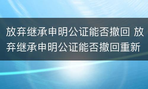 放弃继承申明公证能否撤回 放弃继承申明公证能否撤回重新办理