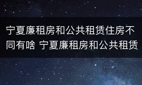宁夏廉租房和公共租赁住房不同有啥 宁夏廉租房和公共租赁住房不同有啥区别