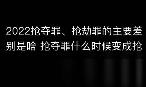 2022抢夺罪、抢劫罪的主要差别是啥 抢夺罪什么时候变成抢劫罪