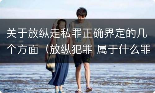 关于放纵走私罪正确界定的几个方面（放纵犯罪 属于什么罪名）