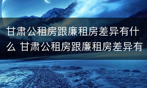 甘肃公租房跟廉租房差异有什么 甘肃公租房跟廉租房差异有什么区别