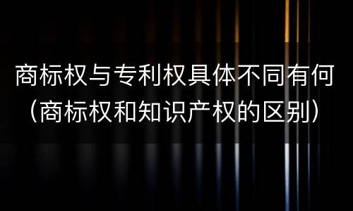 商标权与专利权具体不同有何（商标权和知识产权的区别）